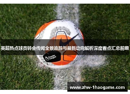 英超热点球员转会传闻全景追踪与最新动向解析深度看点汇总前瞻 英超热点球员转会传闻全景追踪与最新动向解析深度看点汇总前瞻