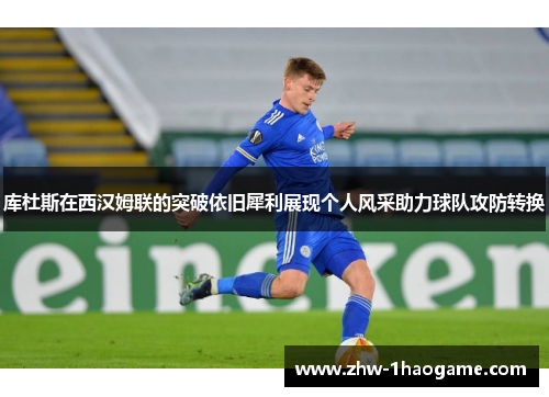 库杜斯在西汉姆联的突破依旧犀利展现个人风采助力球队攻防转换 库杜斯在西汉姆联的突破依旧犀利展现个人风采助力球队攻防转换