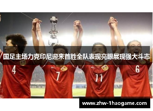 国足主场力克印尼迎来首胜全队表现亮眼展现强大斗志